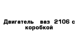 Двигатель - ваз- 2106 с коробкой 